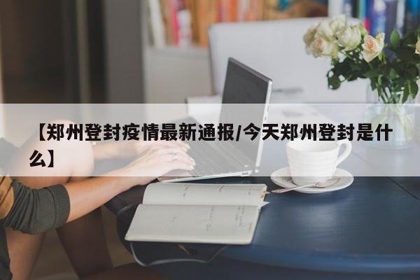 【郑州登封疫情最新通报/今天郑州登封是什么】