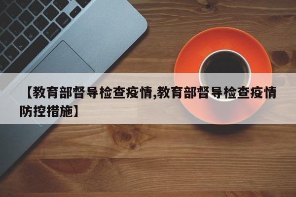 【教育部督导检查疫情,教育部督导检查疫情防控措施】