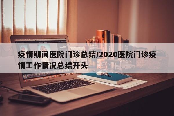 疫情期间医院门诊总结/2020医院门诊疫情工作情况总结开头